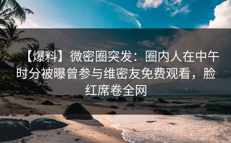 【爆料】微密圈突发：圈内人在中午时分被曝曾参与维密友免费观看，脸红席卷全网