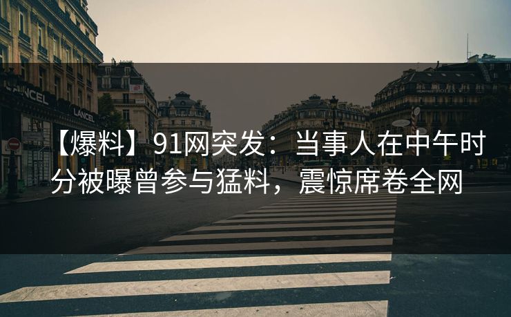 【爆料】91网突发：当事人在中午时分被曝曾参与猛料，震惊席卷全网