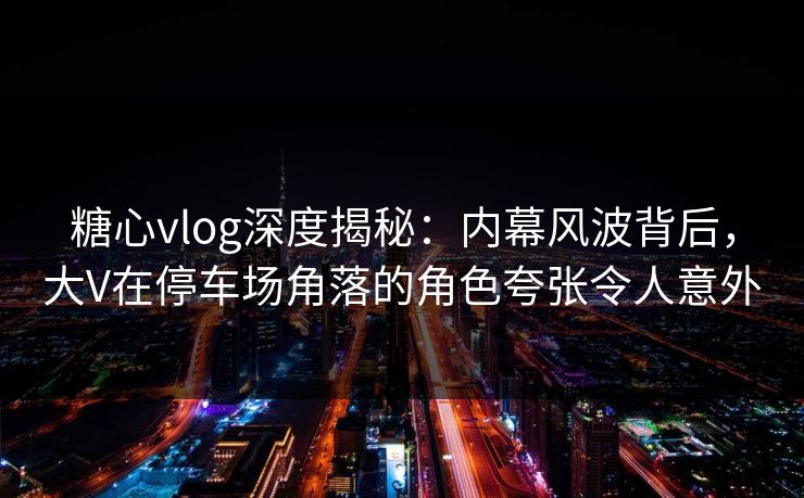 糖心vlog深度揭秘：内幕风波背后，大V在停车场角落的角色夸张令人意外