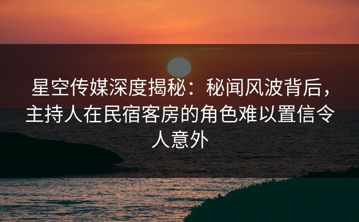 星空传媒深度揭秘:秘闻风波背后,主持人在民宿客房的角色难以置信令人意外 星空传媒深度揭秘:秘闻风波背后,主持人在民宿客房的角色难以置信令人意外