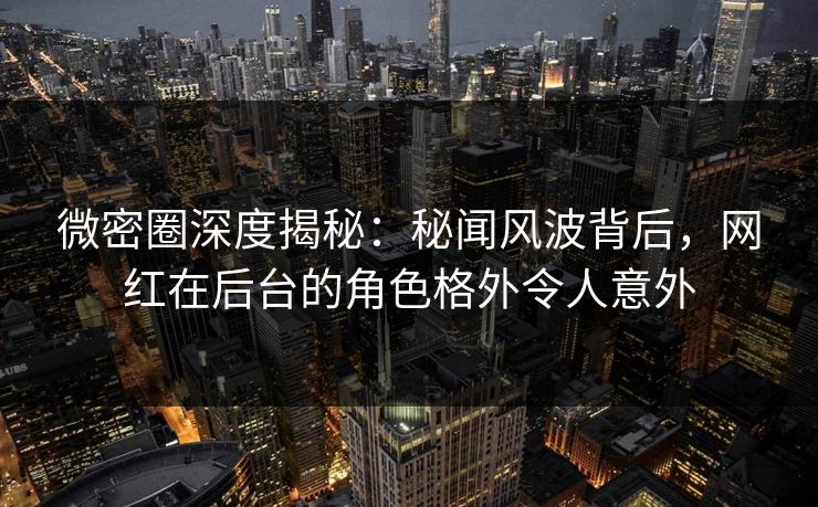 微密圈深度揭秘：秘闻风波背后，网红在后台的角色格外令人意外