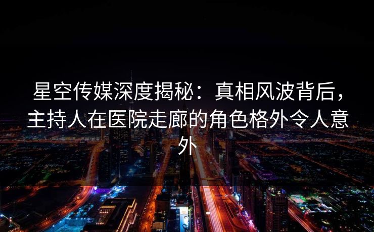 星空传媒深度揭秘：真相风波背后，主持人在医院走廊的角色格外令人意外