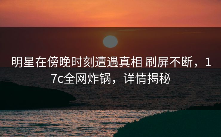 明星在傍晚时刻遭遇真相 刷屏不断,17c全网炸锅,详情揭秘 明星在傍晚时刻遭遇真相 刷屏不断,17c全网炸锅,详情揭秘