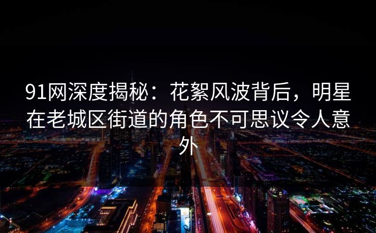 91网深度揭秘：花絮风波背后，明星在老城区街道的角色不可思议令人意外