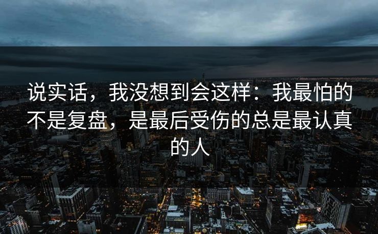 说实话,我没想到会这样:我最怕的不是复盘,是最后受伤的总是最认真的人 说实话,我没想到会这样:我最怕的不是复盘,是最后受伤的总是最认真的人