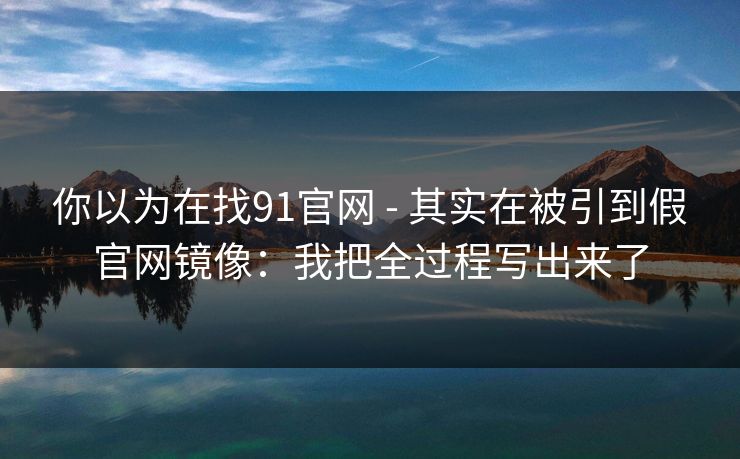 你以为在找91官网 - 其实在被引到假官网镜像:我把全过程写出来了 你以为在找91官网 - 其实在被引到假官网镜像:我把全过程写出来了