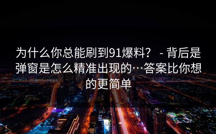 为什么你总能刷到91爆料? - 背后是弹窗是怎么精准出现的…答案比你想的更简单 为什么你总能刷到91爆料? - 背后是弹窗是怎么精准出现的…答案比你想的更简单